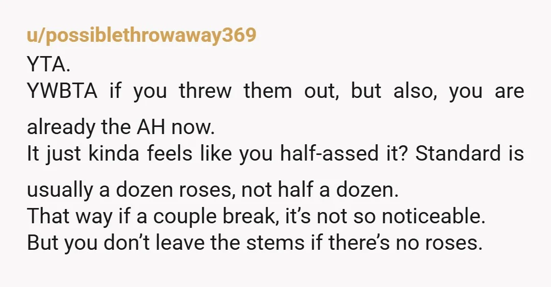 u/possiblethrowaway369 YTA. YWBTA if you threw them out, but also, you are already the AH now. It just kinda feels like you half-assed it? Standard is usually a dozen roses,...