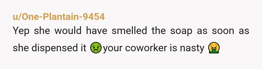 u/One-Plantain-9454
Yep she would have smelled the soap as soon as she dispensed it 🤢your coworker is nasty 🤮