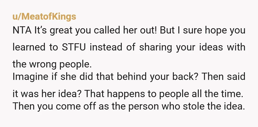 u/MeatofKings NTA It’s great you called her out! But I sure hope you learned to STFU instead of sharing your ideas with the wrong people. Imagine if she did that...