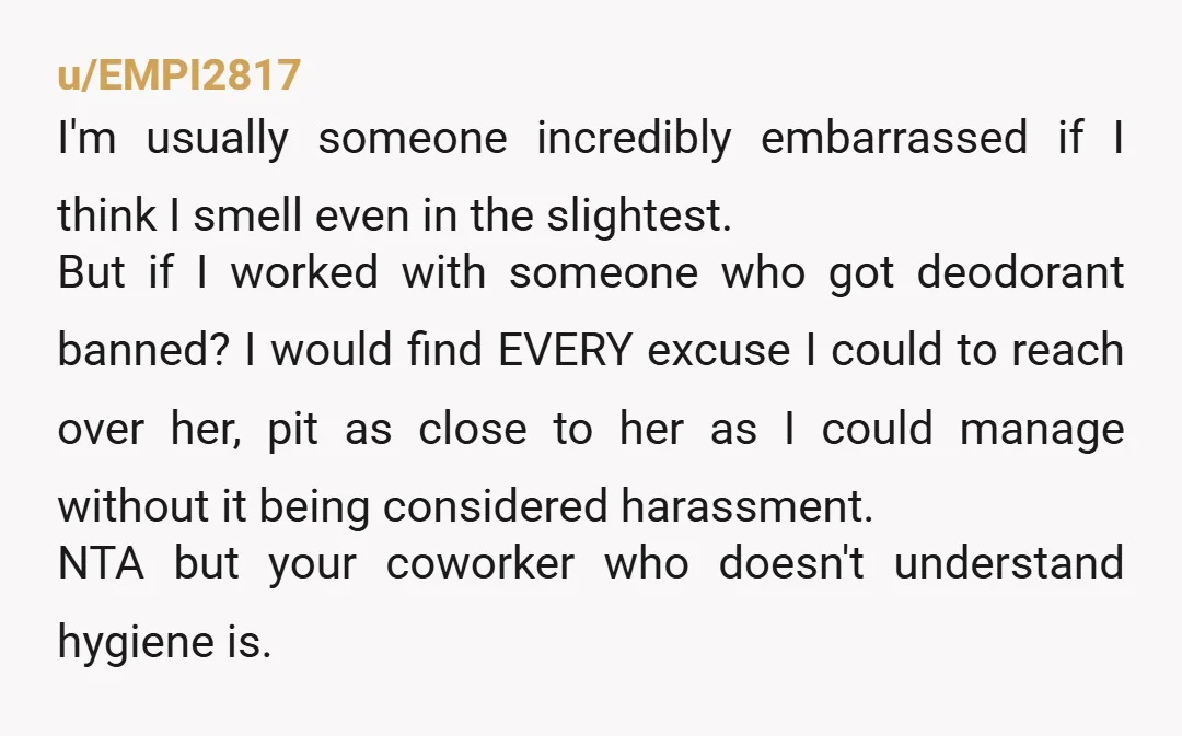 u/EMPI2817 I'm usually someone incredibly embarrassed if I think I smell even in the slightest. But if I worked with someone who got deodorant banned? I would find EVERY excuse...