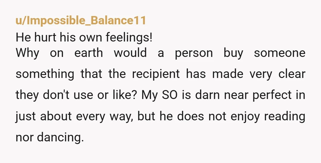 u/Impossible_Balance11 He hurt his own feelings! Why on earth would a person buy someone something that the recipient has made very clear they don't use or like? My SO is...