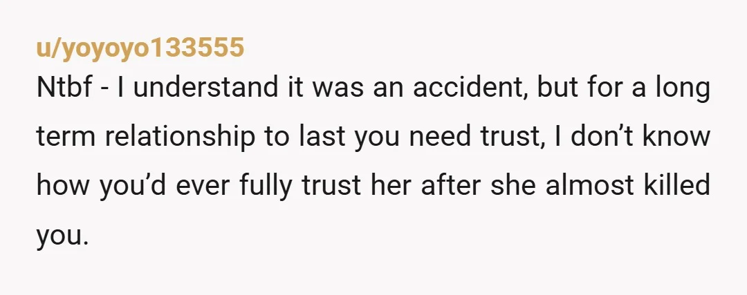 u/yoyoyo133555 Ntbf - I understand it was an accident, but for a long term relationship to last you need trust, I don’t know how you’d ever fully trust her after...