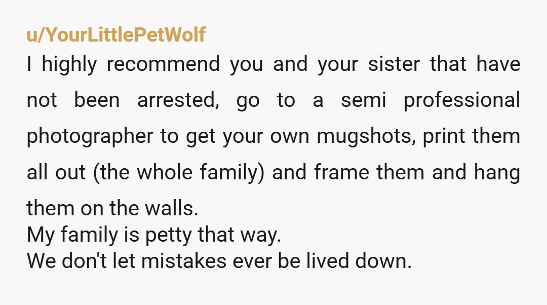 u/YourLittlePetWolf I highly recommend you and your sister that have not been arrested, go to a semi professional photographer to get your own mugshots, print them all out (the whole...