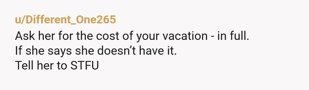u/Different_One265 Ask her for the cost of your vacation - in full. If she says she doesn’t have it. Tell her to STFU