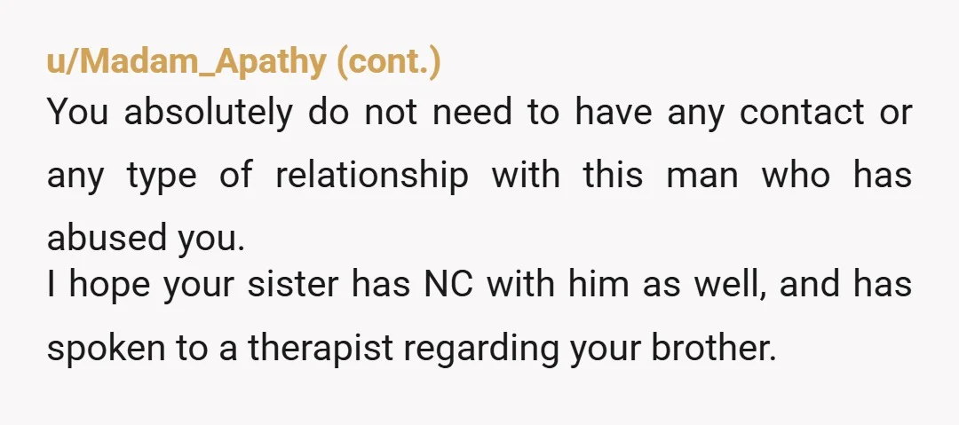 u/Goodadvice1976 You’re NTA. You do not have to be around your brother. You do not have to forgive him. He should be in jail for raping your sister, etc. You...