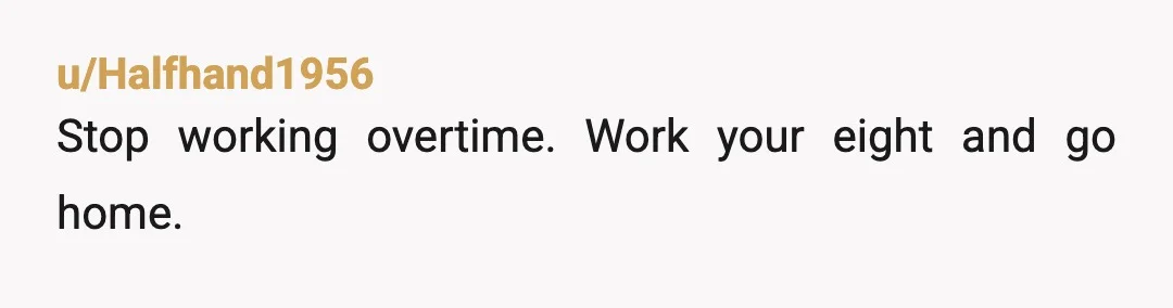 u/Halfhand1956
Stop working overtime. Work your eight and go home.