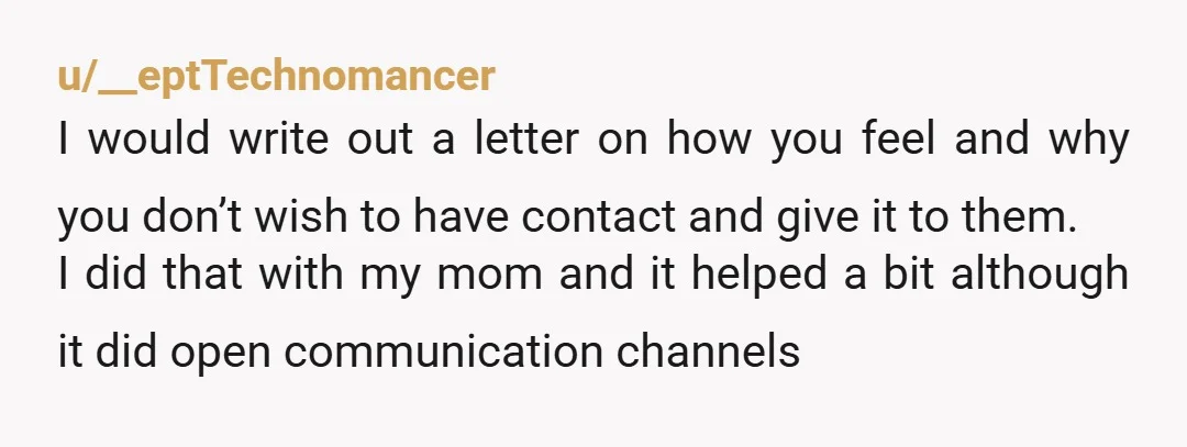 u/__eptTechnomancer I would write out a letter on how you feel and why you don’t wish to have contact and give it to them. I did that with my mom...
