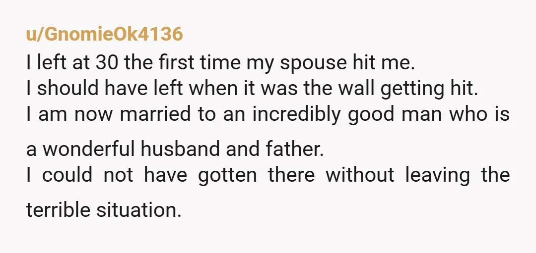 u/GnomieOk4136 I left at 30 the first time my spouse hit me. I should have left when it was the wall getting hit. I am now married to an incredibly...