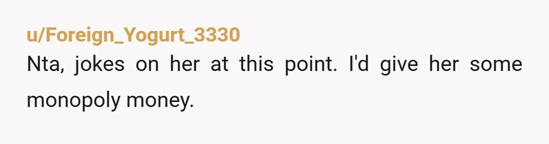 u/Foreign_Yogurt_3330
Nta, jokes on her at this point. I'd give her some monopoly money.