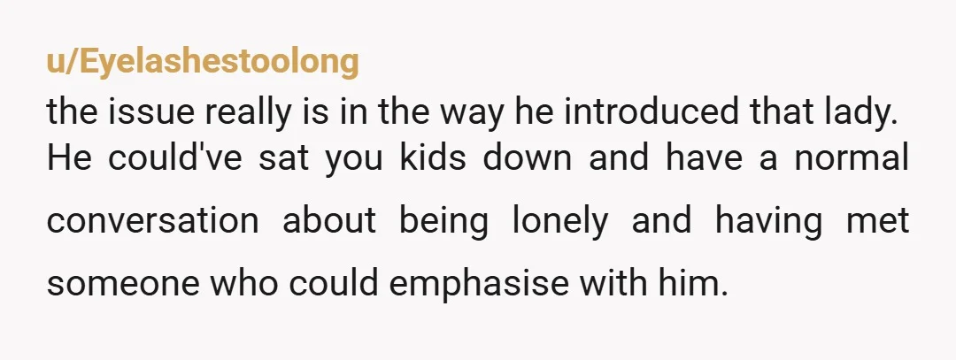 u/Eyelashestoolong the issue really is in the way he introduced that lady. He could've sat you kids down and have a normal conversation about being lonely and having met someone...