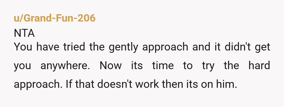 u/Grand-Fun-206
NTA
You have tried the gently approach and it didn't get you anywhere. Now its time to try the hard approach. If that doesn't work then its on him.
