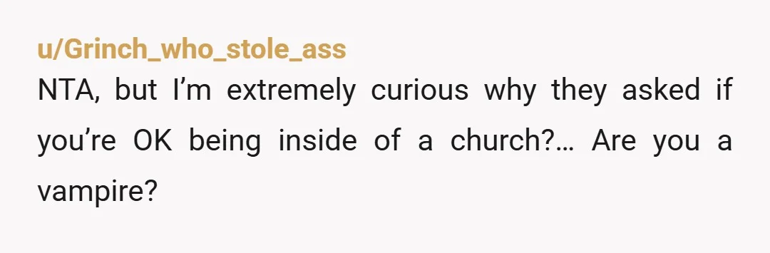 u/Grinch_who_stole_ass
NTA, but I’m extremely curious why they asked if you’re OK being inside of a church?… Are you a vampire?