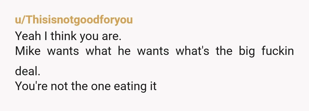 u/Thisisnotgoodforyou
Yeah I think you are.
Mike wants what he wants what's the big fuckin deal.
You're not the one eating it