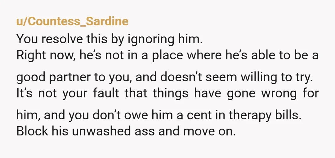 u/Countess_Sardine You resolve this by ignoring him. Right now, he’s not in a place where he’s able to be a good partner to you, and doesn’t seem willing to try....