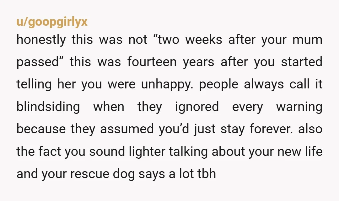 u/goopgirlyx honestly this was not “two weeks after your mum passed” this was fourteen years after you started telling her you were unhappy. people always call it blindsiding when they...