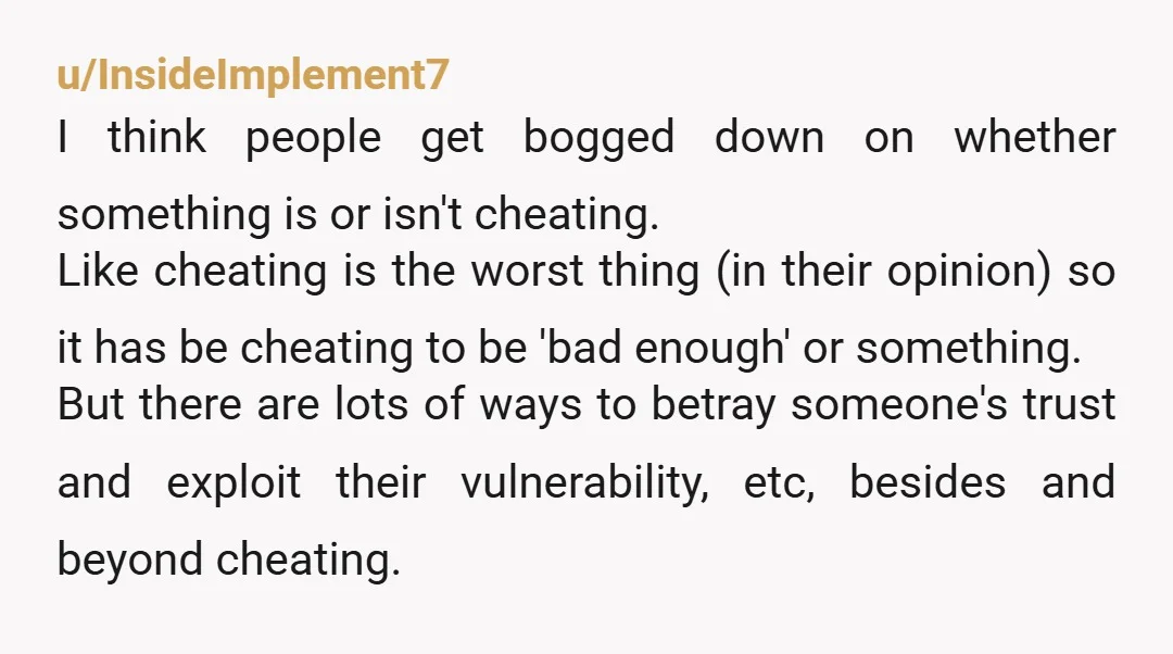 u/InsideImplement7 I think people get bogged down on whether something is or isn't cheating. Like cheating is the worst thing (in their opinion) so it has be cheating to be...