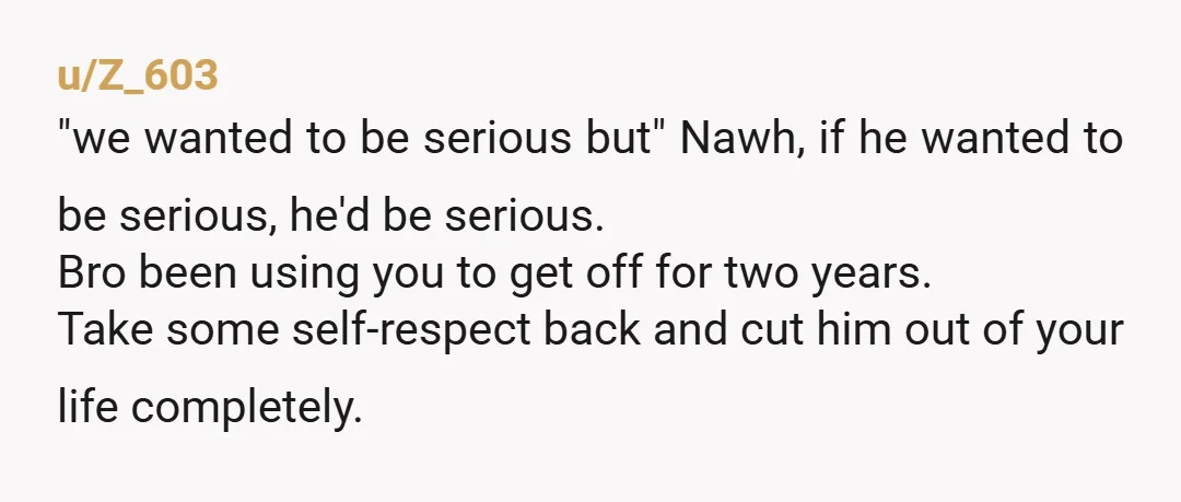 u/Z_603 "we wanted to be serious but" Nawh, if he wanted to be serious, he'd be serious. Bro been using you to get off for two years. Take some self-respect...