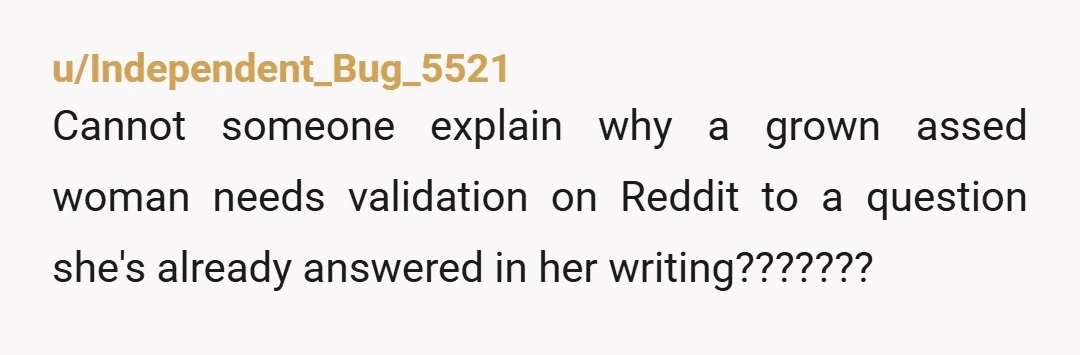 u/Independent_Bug_5521
Cannot someone explain why a grown assed woman needs validation on Reddit to a question she's already answered in her writing???????