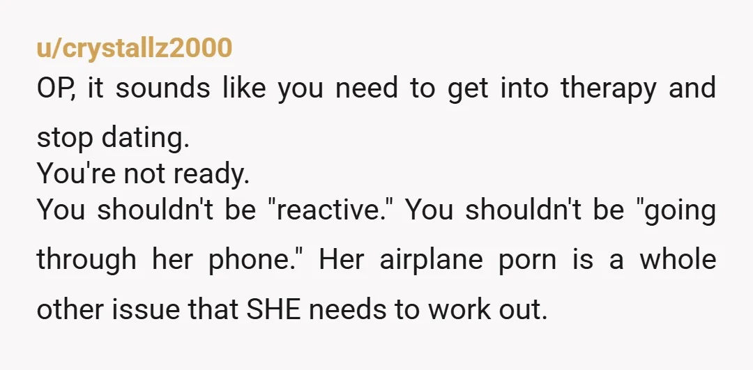 u/crystallz2000 OP, it sounds like you need to get into therapy and stop dating. You're not ready. You shouldn't be "reactive." You shouldn't be "going through her phone." Her airplane...