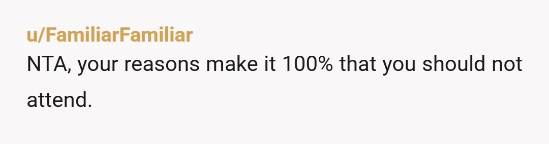 u/FamiliarFamiliar NTA, your reasons make it 100% that you should not attend. I have an idea. It's not the same as being there, but you could suggest to your sibling...
