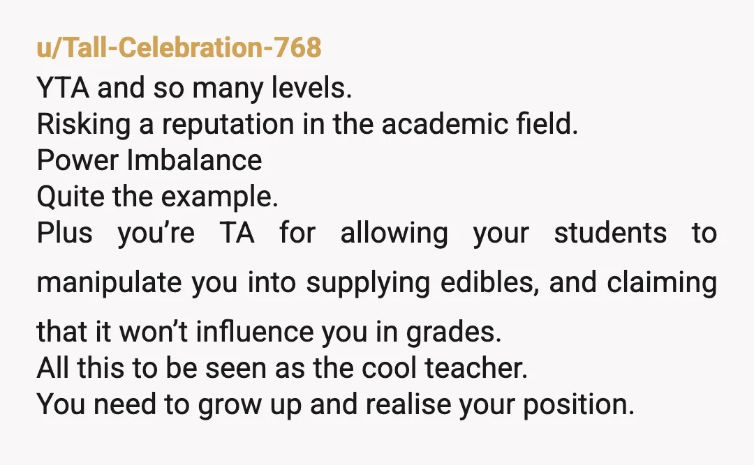 u/bidoof-chan YTA absolutely you’re abusing your position of power, do you not have actual friends to hang out with? no you should absolutely not be giving your students weed regardless...