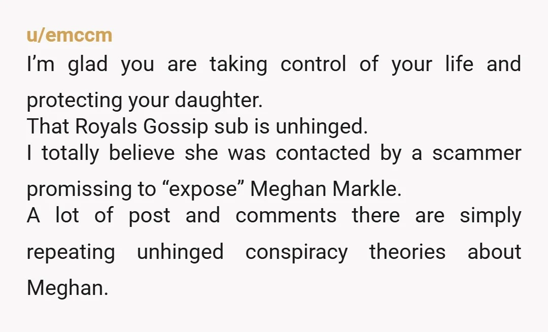 u/emccm I’m glad you are taking control of your life and protecting your daughter. That Royals Gossip sub is unhinged. I totally believe she was contacted by a scammer promissing...