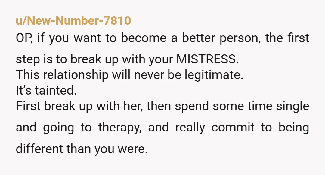 u/New-Number-7810 OP, if you want to become a better person, the first step is to break up with your MISTRESS. This relationship will never be legitimate. It’s tainted. First break...