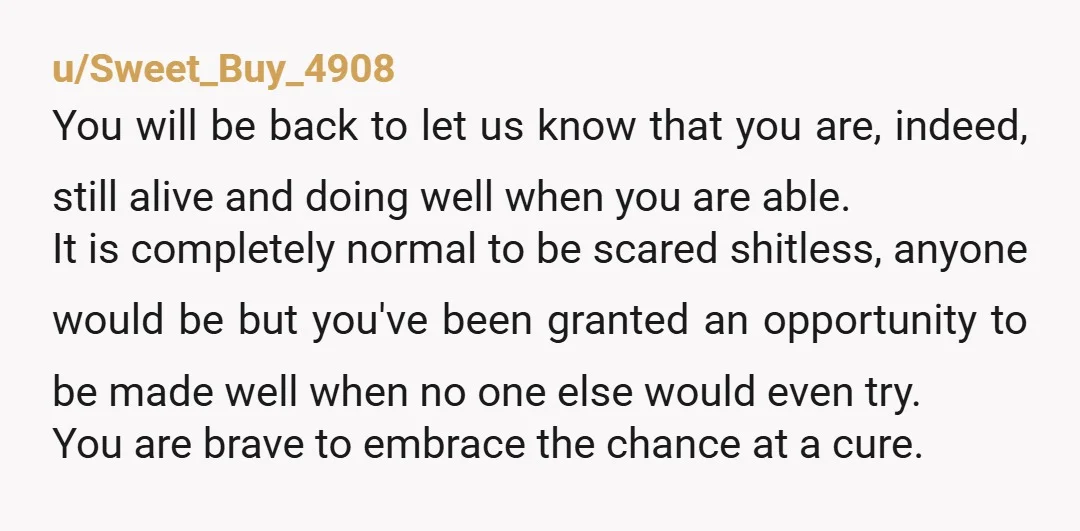 u/Sweet_Buy_4908 You will be back to let us know that you are, indeed, still alive and doing well when you are able. It is completely normal to be scared shitless,...