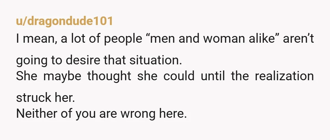 u/dragondude101 I mean, a lot of people “men and woman alike” aren’t going to desire that situation. She maybe thought she could until the realization struck her. Neither of you...