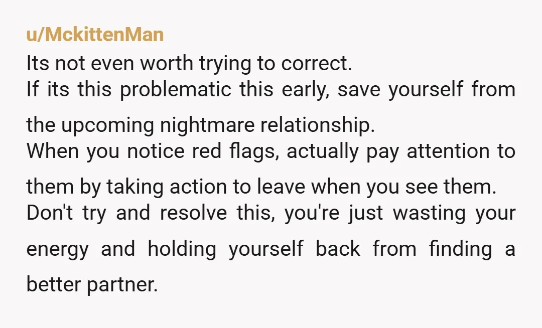 u/MckittenMan Its not even worth trying to correct. If its this problematic this early, save yourself from the upcoming nightmare relationship. When you notice red flags, actually pay attention to...