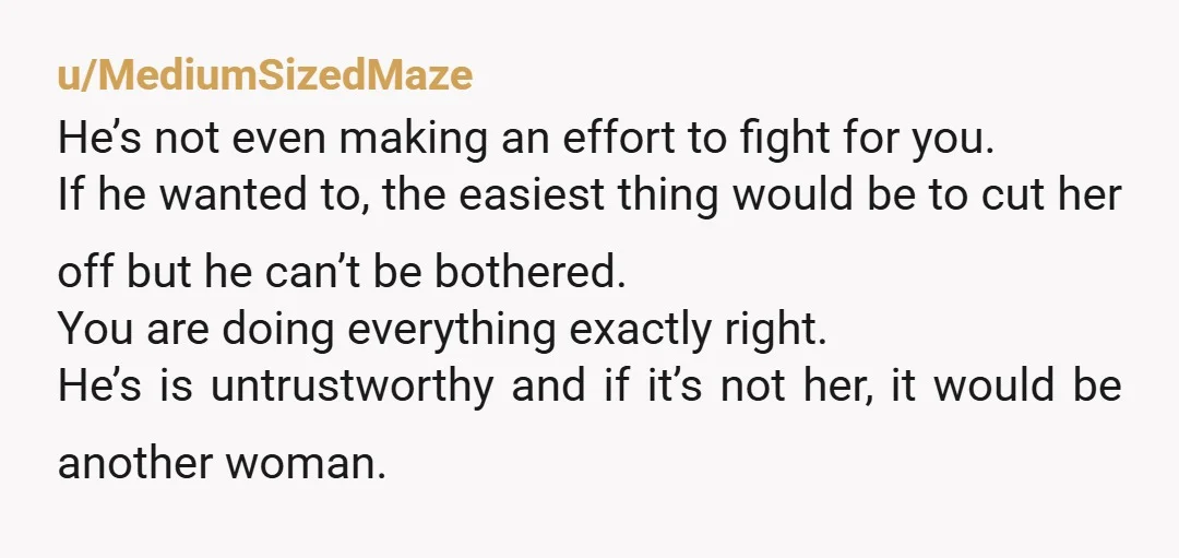 u/MediumSizedMaze He’s not even making an effort to fight for you. If he wanted to, the easiest thing would be to cut her off but he can’t be bothered. You...