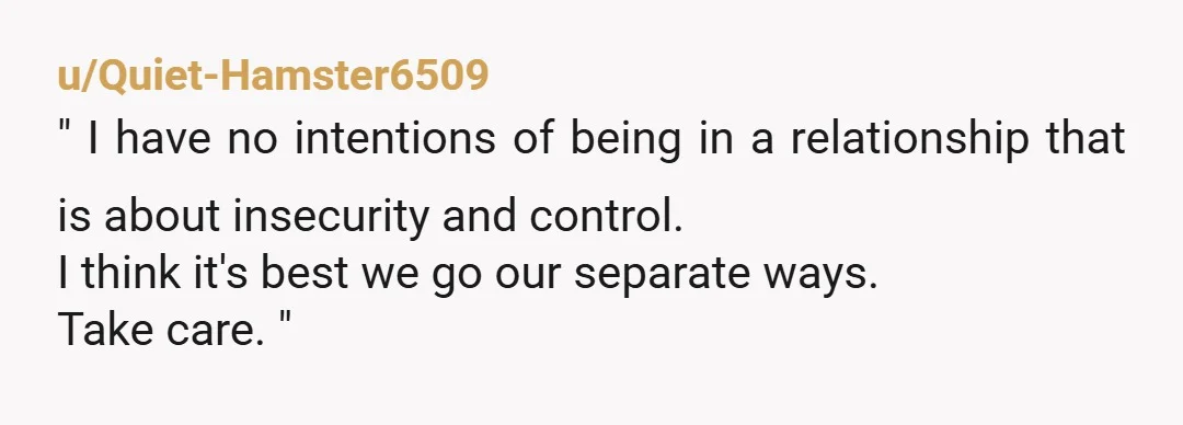u/Quiet-Hamster6509
" I have no intentions of being in a relationship that is about insecurity and control.
I think it's best we go our separate ways.
Take care. "