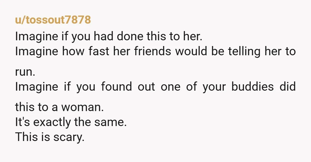 u/tossout7878 Imagine if you had done this to her. Imagine how fast her friends would be telling her to run. Imagine if you found out one of your buddies did...