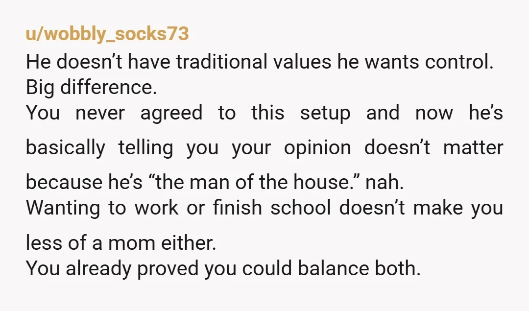 u/wobbly_socks73 He doesn’t have traditional values he wants control. Big difference. You never agreed to this setup and now he’s basically telling you your opinion doesn’t matter because he’s “the...