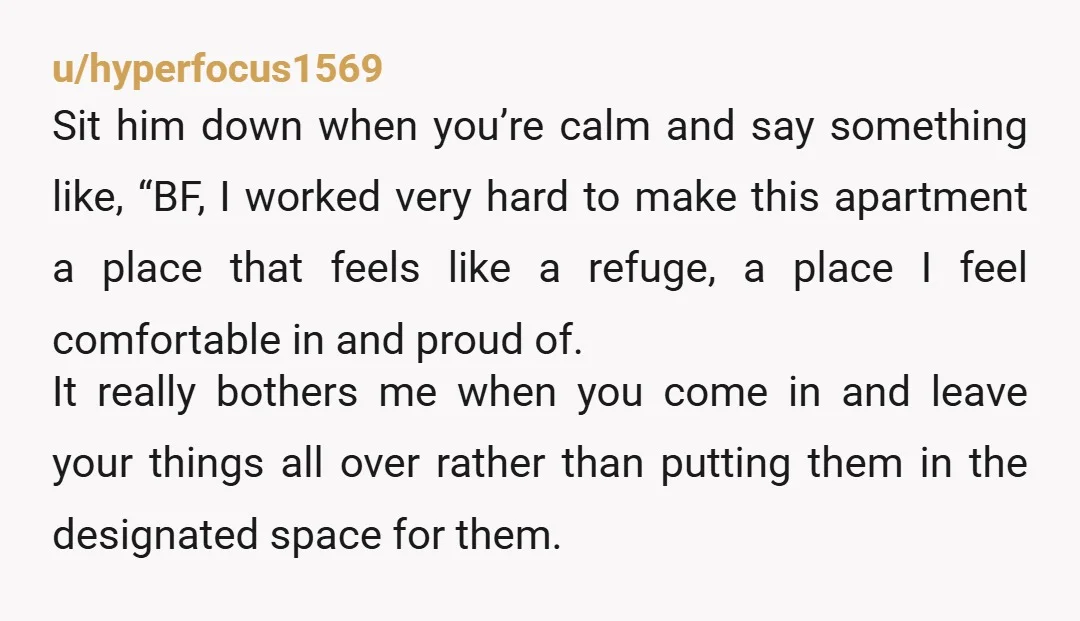 u/hyperfocus1569 Sit him down when you’re calm and say something like, “BF, I worked very hard to make this apartment a place that feels like a refuge, a place I...
