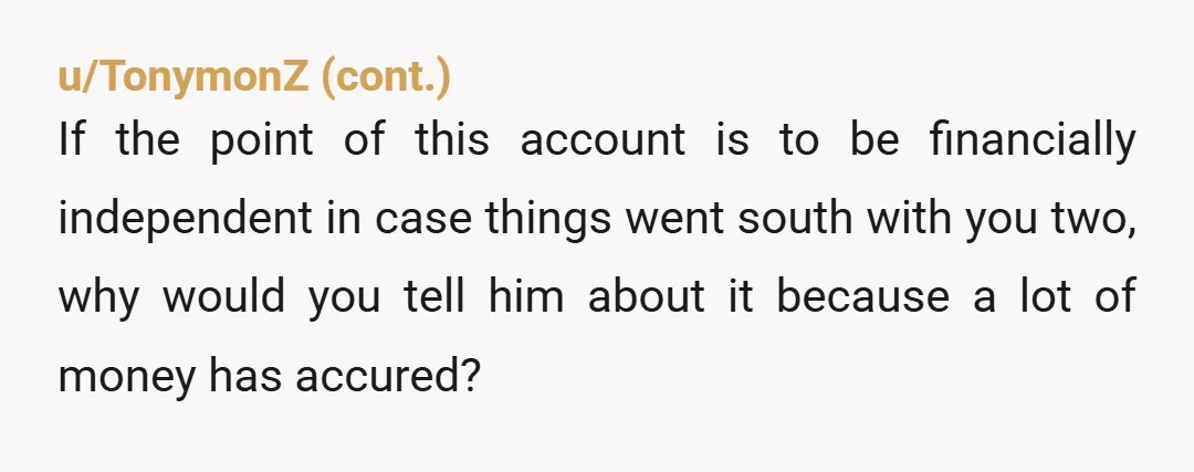u/Glittering-Cloud3645 My husband and I maintain our own accounts as well as a joint account that we both contribute to and use. He has no idea how much I have...