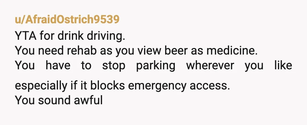 u/AfraidOstrich9539 YTA for drink driving. You need rehab as you view beer as medicine. You have to stop parking wherever you like especially if it blocks emergency access. You sound...