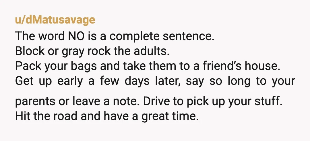 u/dMatusavage The word NO is a complete sentence. Block or gray rock the adults. Pack your bags and take them to a friend’s house. Get up early a few days...