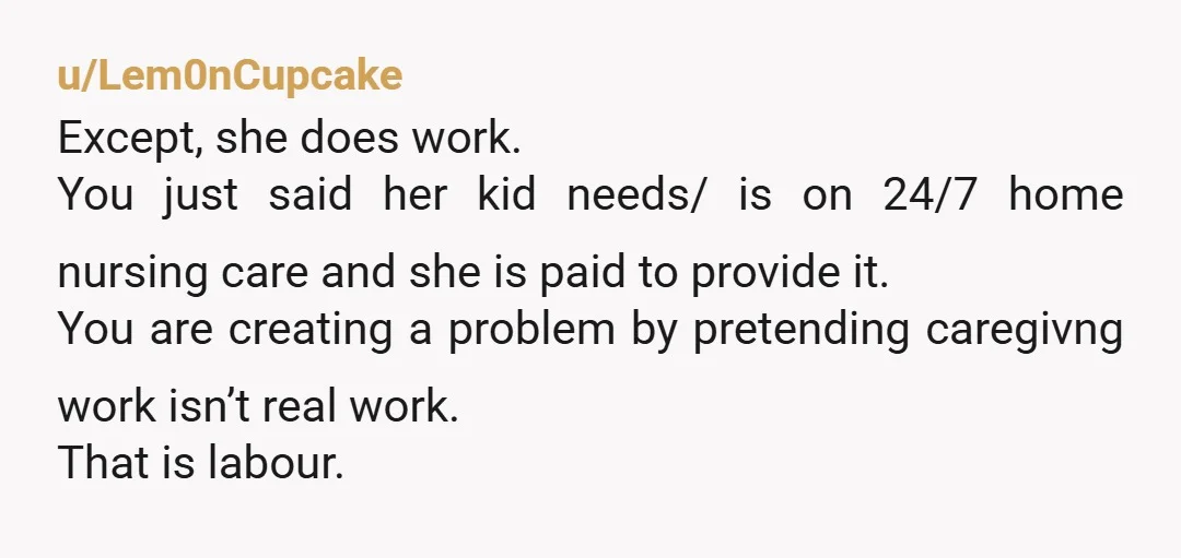 u/Lem0nCupcake Except, she does work. You just said her kid needs/ is on 24/7 home nursing care and she is paid to provide it. You are creating a problem by...