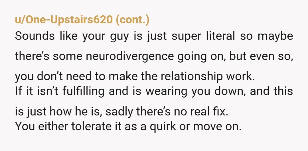 u/fuzzydogpaws He sounds very literal. Has he explained to you why he feels the need to point out these things? Does he think he’s being helpful? My husband did this...