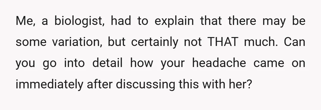 Me, a biologist, had to explain that there may be some variation, but certainly not THAT much. Can you go into detail how your headache came on immediately after discussing...