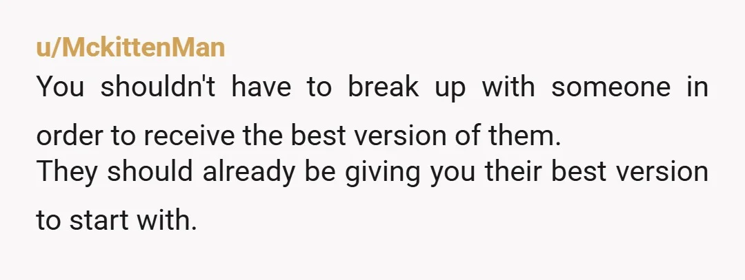 u/MckittenMan You shouldn't have to break up with someone in order to receive the best version of them. They should already be giving you their best version to start with....
