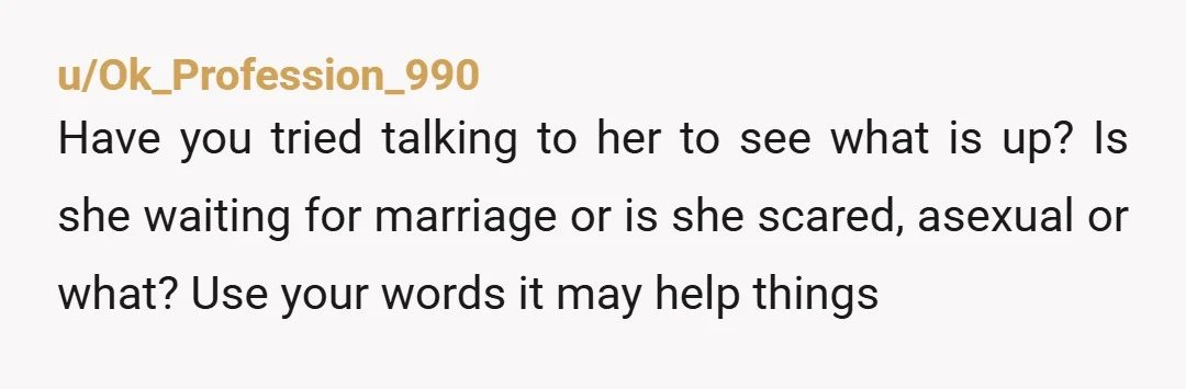 u/Ok_Profession_990 Have you tried talking to her to see what is up? Is she waiting for marriage or is she scared, asexual or what? Use your words it may help...