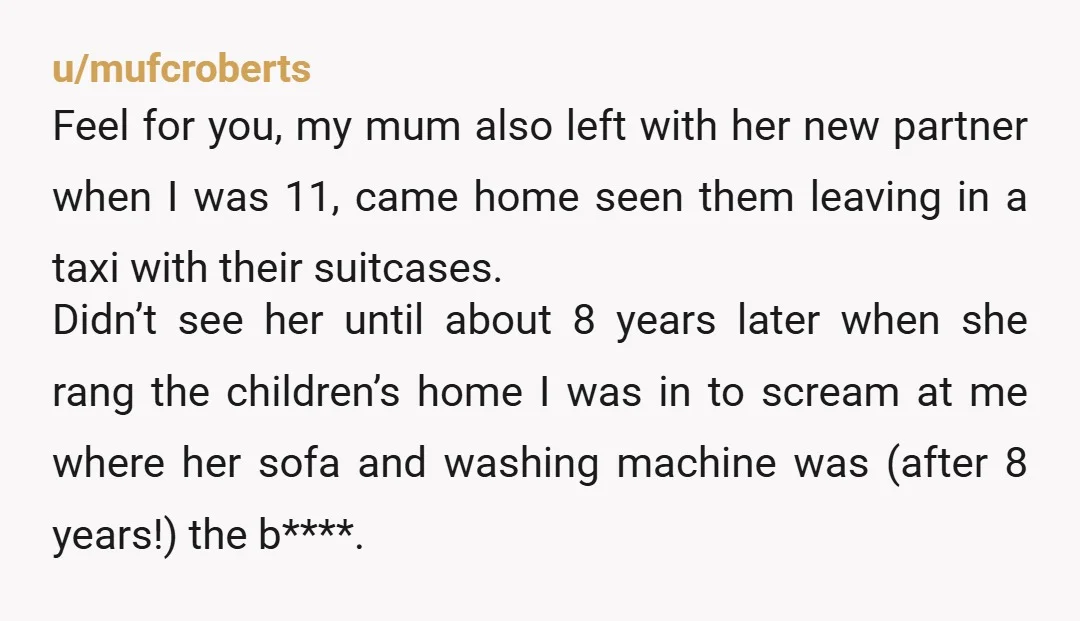 u/mufcroberts Feel for you, my mum also left with her new partner when I was 11, came home seen them leaving in a taxi with their suitcases. Didn’t see her...