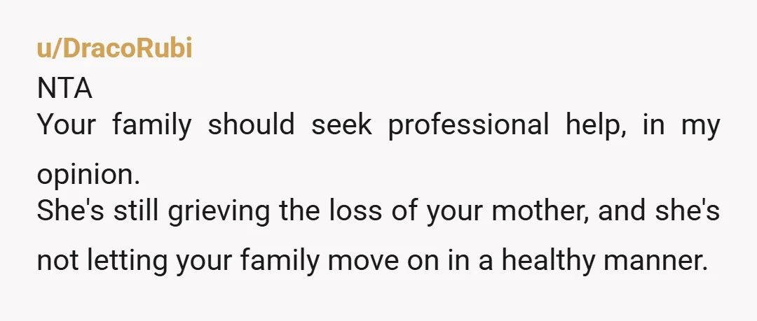 u/DracoRubi NTA Your family should seek professional help, in my opinion. She's still grieving the loss of your mother, and she's not letting your family move on in a healthy...