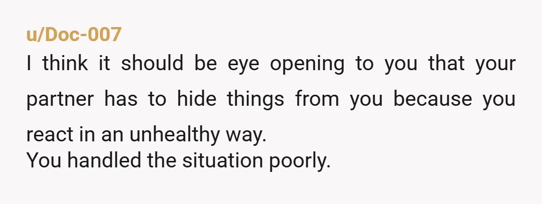 u/Doc-007 I think it should be eye opening to you that your partner has to hide things from you because you react in an unhealthy way. You handled the situation...