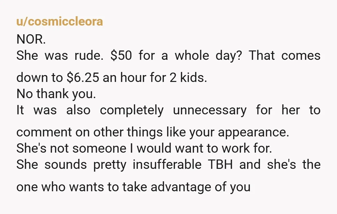 u/cosmiccleora NOR. She was rude. $50 for a whole day? That comes down to $6.25 an hour for 2 kids. No thank you. It was also completely unnecessary for her...