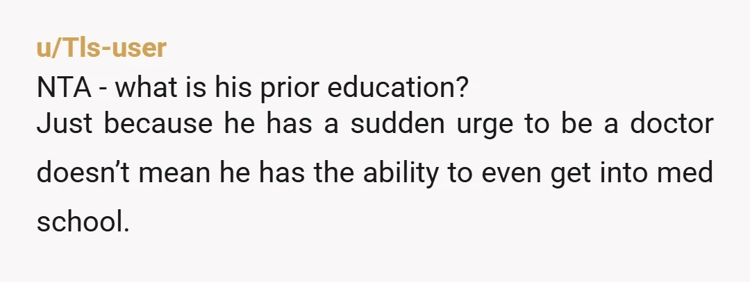 u/Tls-user NTA - what is his prior education? Just because he has a sudden urge to be a doctor doesn’t mean he has the ability to even get into med...
