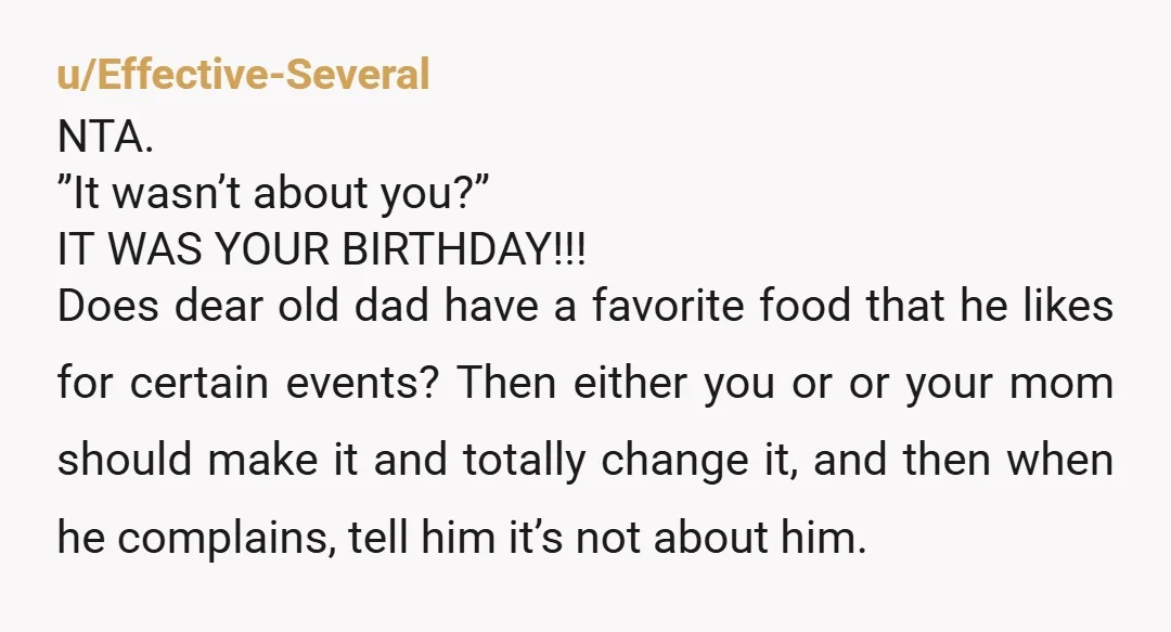 u/Effective-Several NTA. ”It wasn’t about you?” IT WAS YOUR BIRTHDAY!!! Does dear old dad have a favorite food that he likes for certain events? Then either you or or your...
