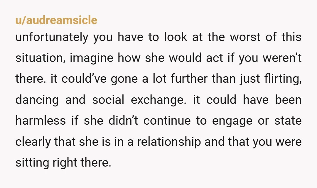 u/audreamsicle unfortunately you have to look at the worst of this situation, imagine how she would act if you weren’t there. it could’ve gone a lot further than just flirting,...